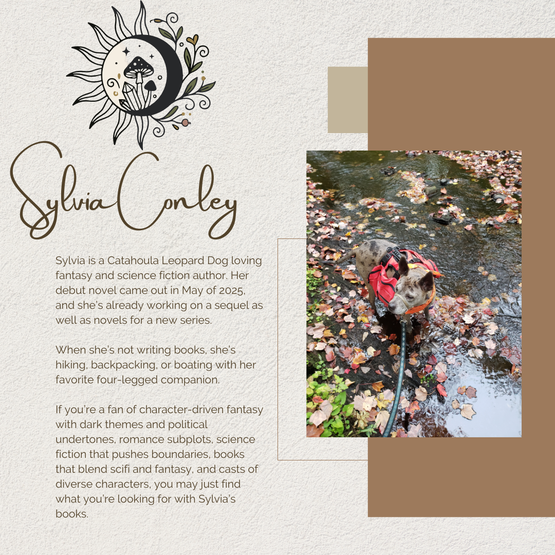 Sylvia Conley Sylvia is a Catahoula Leopard Dog loving fantasy and science fiction author. Her debut novel came out in May of 2025, and she’s already working on a sequel as well as novels for a new series. When she’s not writing books, she’s hiking, backpacking, or boating with her favorite four-legged companion. If you’re a fan of character-driven fantasy with dark themes and political undertones, romance subplots, science fiction that pushes boundaries, books that blend scifi and fantasy, and casts of diverse characters, you may just find what you’re looking for with Sylvia’s books.